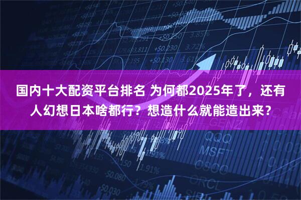 国内十大配资平台排名 为何都2025年了，还有人幻想日本啥都行？想造什么就能造出来？