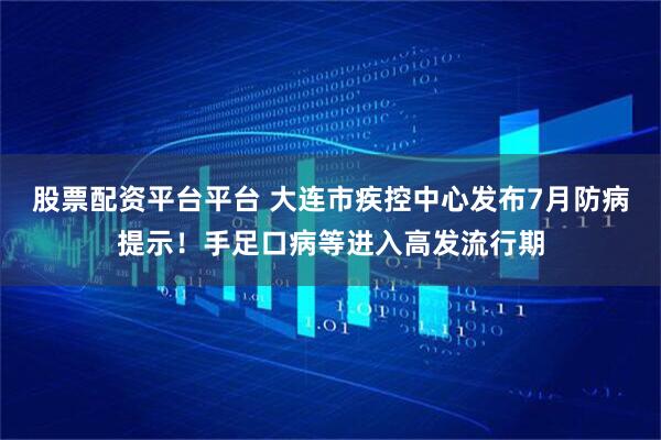 股票配资平台平台 大连市疾控中心发布7月防病提示！手足口病等进入高发流行期