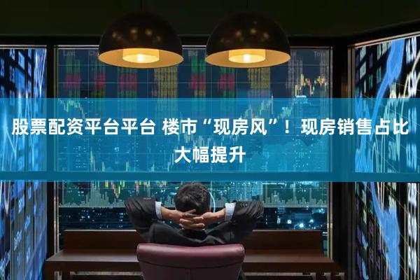 股票配资平台平台 楼市“现房风”！现房销售占比大幅提升