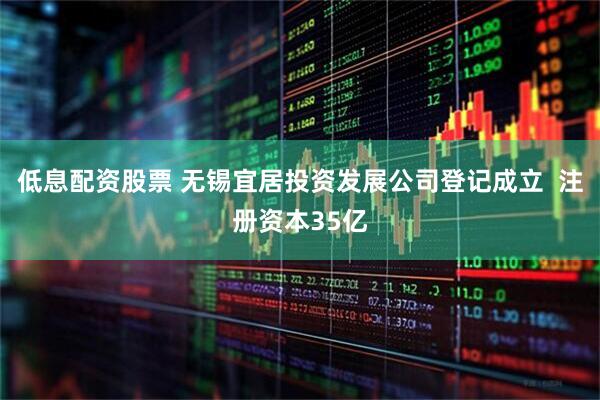 低息配资股票 无锡宜居投资发展公司登记成立  注册资本35亿