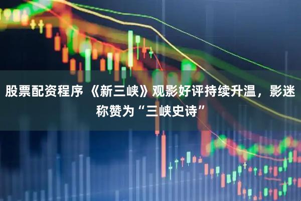 股票配资程序 《新三峡》观影好评持续升温，影迷称赞为“三峡史诗”