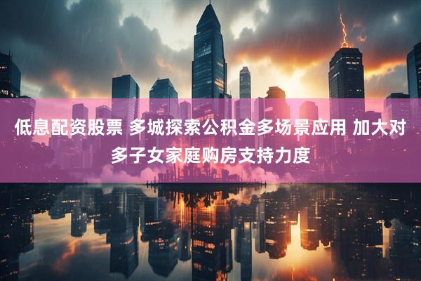 低息配资股票 多城探索公积金多场景应用 加大对多子女家庭购房支持力度