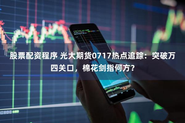股票配资程序 光大期货0717热点追踪：突破万四关口，棉花剑指何方？