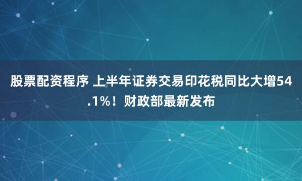 股票配资程序 上半年证券交易印花税同比大增54.1%！财政部最新发布