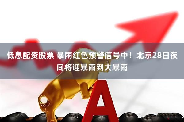 低息配资股票 暴雨红色预警信号中！北京28日夜间将迎暴雨到大暴雨