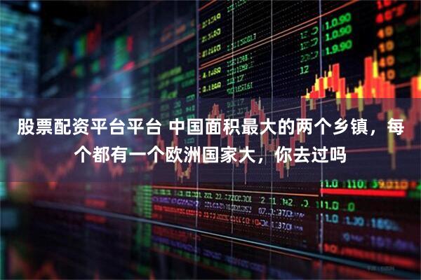 股票配资平台平台 中国面积最大的两个乡镇，每个都有一个欧洲国家大，你去过吗