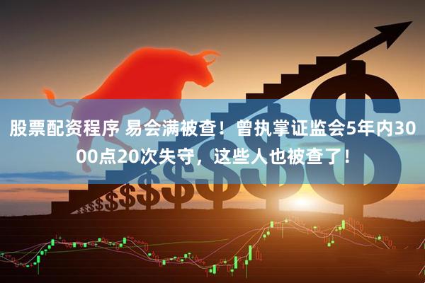 股票配资程序 易会满被查！曾执掌证监会5年内3000点20次失守，这些人也被查了！