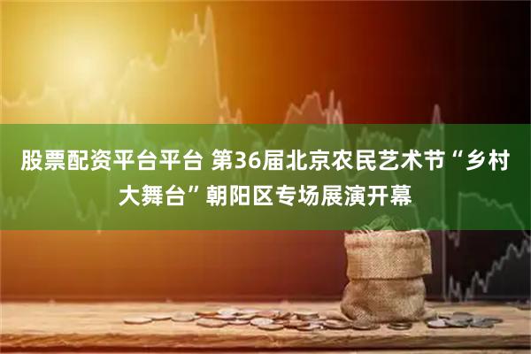 股票配资平台平台 第36届北京农民艺术节“乡村大舞台”朝阳区专场展演开幕