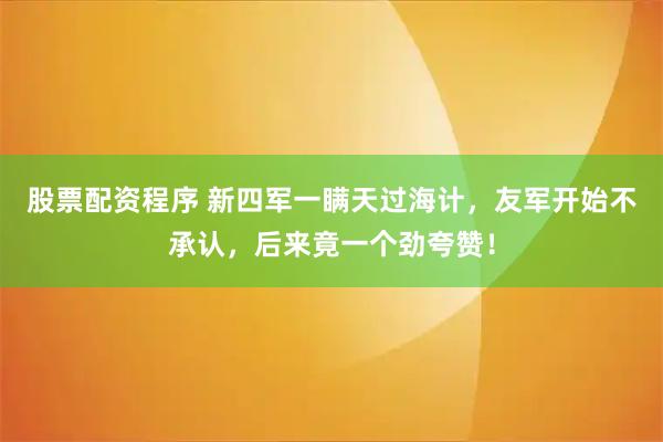 股票配资程序 新四军一瞒天过海计，友军开始不承认，后来竟一个劲夸赞！