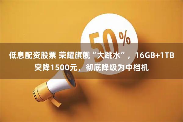 低息配资股票 荣耀旗舰“大跳水”,16GB+1TB突降1500元,彻底降级为中档机